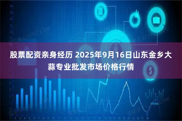 股票配资亲身经历 2025年9月16日山东金乡大蒜专业批发市场价格行情