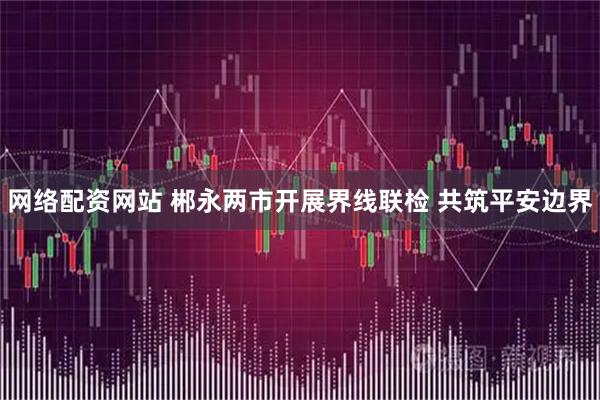 网络配资网站 郴永两市开展界线联检 共筑平安边界