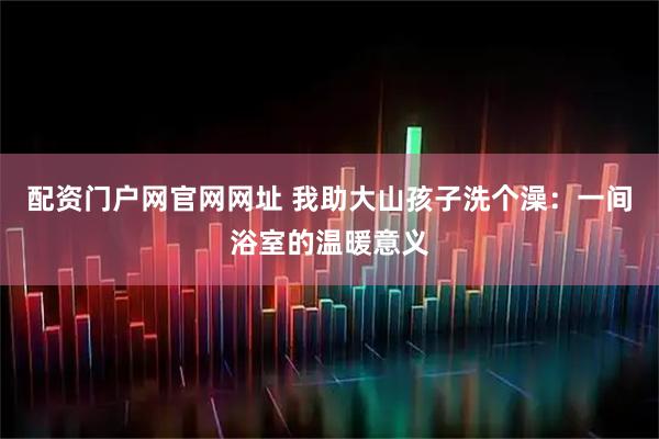 配资门户网官网网址 我助大山孩子洗个澡:一间浴室的温暖意义