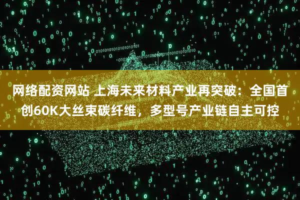 网络配资网站 上海未来材料产业再突破：全国首创60K大丝束碳纤维，多型号产业链自主可控