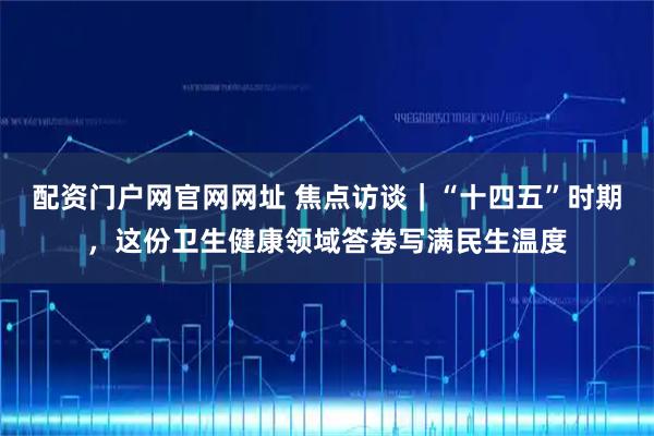 配资门户网官网网址 焦点访谈|“十四五”时期,这份卫生健康领域答卷写满民生温度