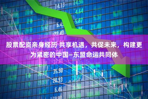 股票配资亲身经历 共享机遇，共促未来，构建更为紧密的中国—东盟命运共同体