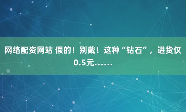 网络配资网站 假的！别戴！这种“钻石”，进货仅0.5元……