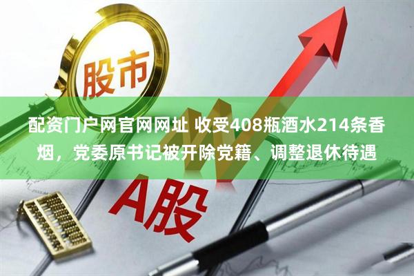 配资门户网官网网址 收受408瓶酒水214条香烟，党委原书记被开除党籍、调整退休待遇
