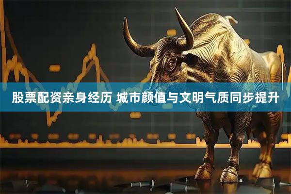 股票配资亲身经历 城市颜值与文明气质同步提升