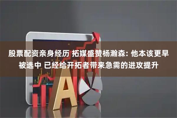 股票配资亲身经历 拓媒盛赞杨瀚森: 他本该更早被选中 已经给开拓者带来急需的进攻提升