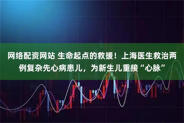 网络配资网站 生命起点的救援！上海医生救治两例复杂先心病患儿，为新生儿重接“心脉”