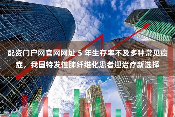 配资门户网官网网址 5 年生存率不及多种常见癌症，我国特发性肺纤维化患者迎治疗新选择