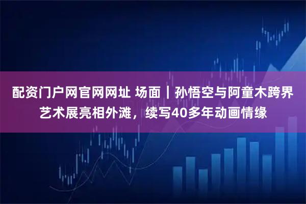 配资门户网官网网址 场面｜孙悟空与阿童木跨界艺术展亮相外滩，续写40多年动画情缘