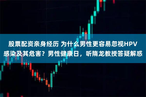 股票配资亲身经历 为什么男性更容易忽视HPV感染及其危害？男性健康日，听隋龙教授答疑解惑
