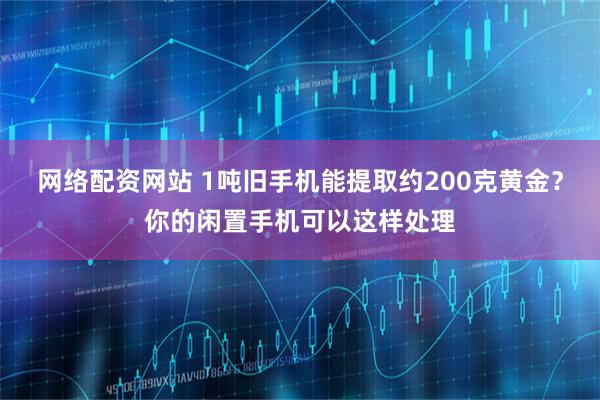 网络配资网站 1吨旧手机能提取约200克黄金？你的闲置手机可以这样处理