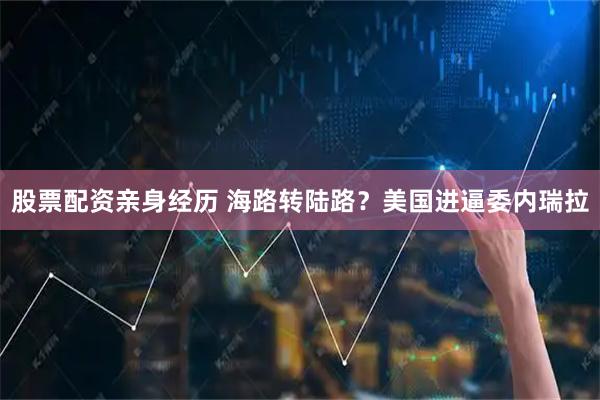 股票配资亲身经历 海路转陆路？美国进逼委内瑞拉