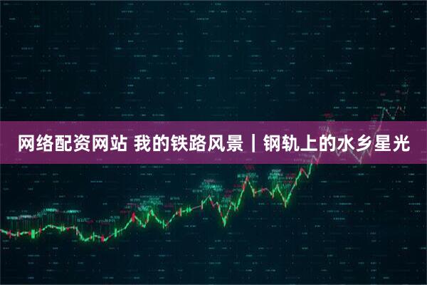 网络配资网站 我的铁路风景｜钢轨上的水乡星光