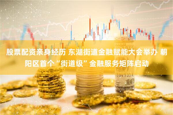 股票配资亲身经历 东湖街道金融赋能大会举办 朝阳区首个“街道级”金融服务矩阵启动