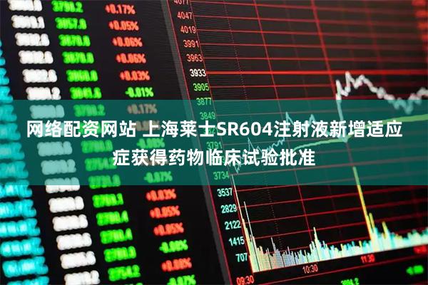 网络配资网站 上海莱士SR604注射液新增适应症获得药物临床试验批准