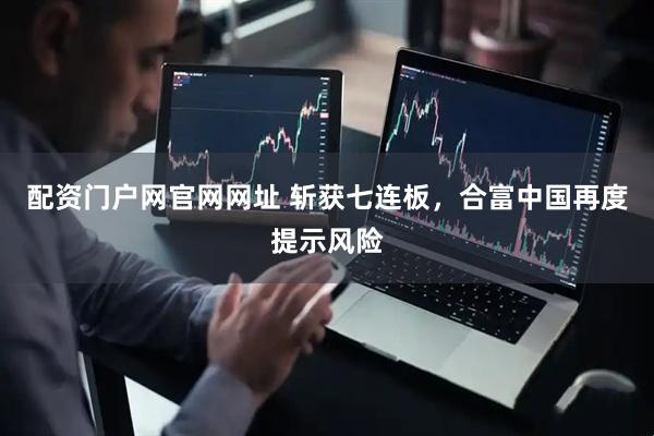 配资门户网官网网址 斩获七连板，合富中国再度提示风险