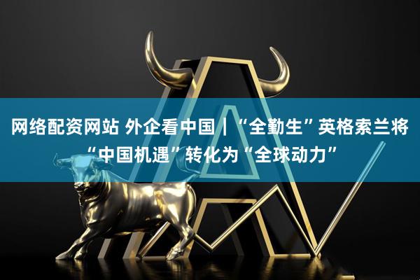 网络配资网站 外企看中国｜“全勤生”英格索兰将“中国机遇”转化为“全球动力”