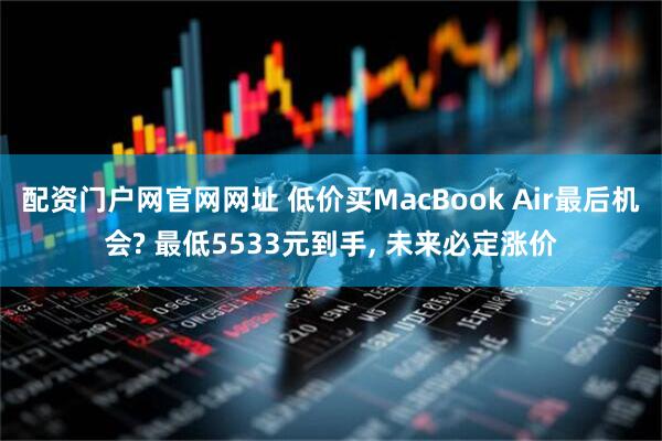 配资门户网官网网址 低价买MacBook Air最后机会? 最低5533元到手, 未来必定涨价