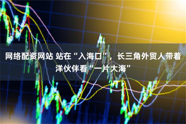 网络配资网站 站在“入海口”，长三角外贸人带着洋伙伴看“一片大海”