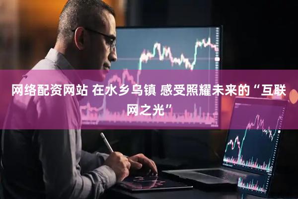 网络配资网站 在水乡乌镇 感受照耀未来的“互联网之光”
