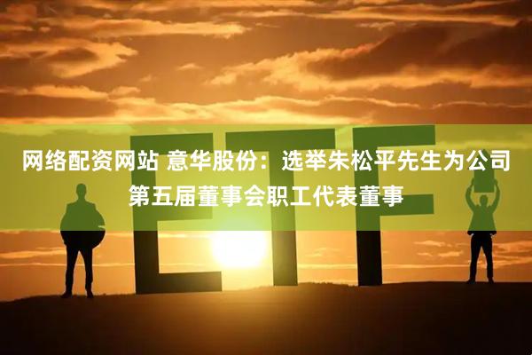 网络配资网站 意华股份：选举朱松平先生为公司第五届董事会职工代表董事