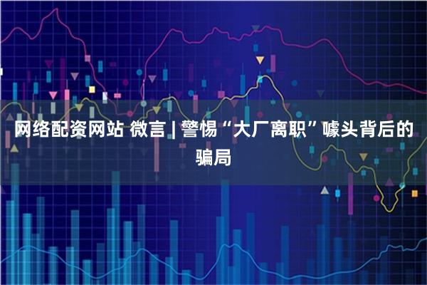 网络配资网站 微言 | 警惕“大厂离职”噱头背后的骗局