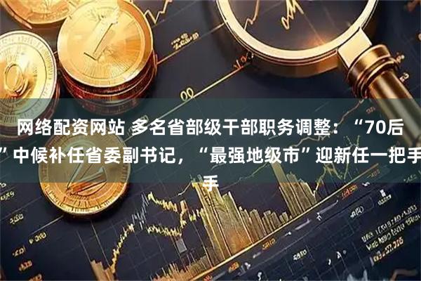 网络配资网站 多名省部级干部职务调整：“70后”中候补任省委副书记，“最强地级市”迎新任一把手