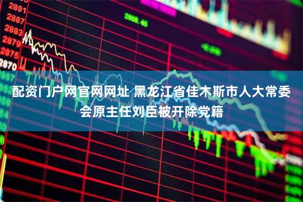配资门户网官网网址 黑龙江省佳木斯市人大常委会原主任刘臣被开除党籍