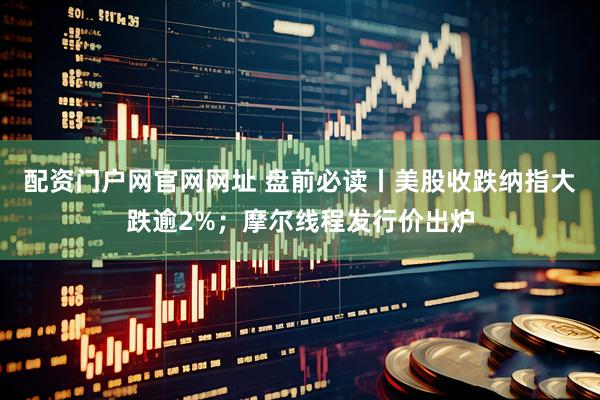 配资门户网官网网址 盘前必读丨美股收跌纳指大跌逾2%；摩尔线程发行价出炉