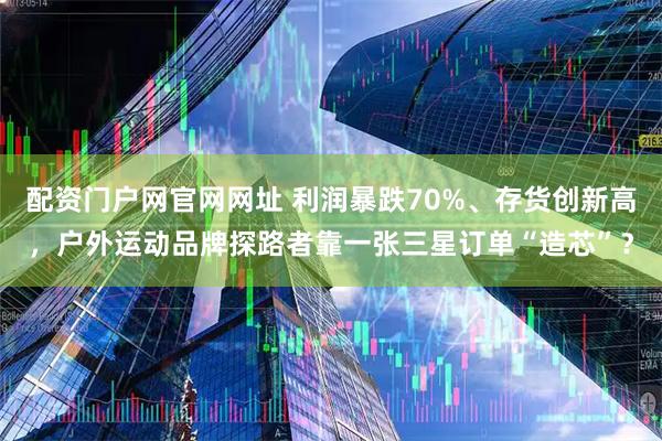 配资门户网官网网址 利润暴跌70%、存货创新高，户外运动品牌探路者靠一张三星订单“造芯”？