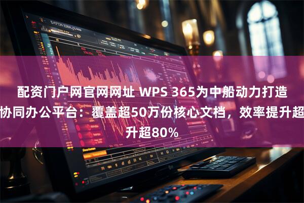 配资门户网官网网址 WPS 365为中船动力打造内网协同办公平台：覆盖超50万份核心文档，效率提升超80%