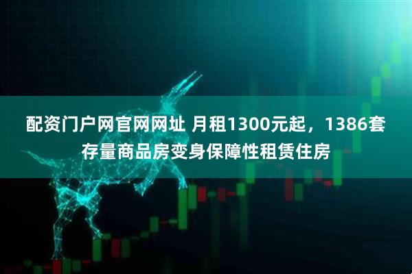 配资门户网官网网址 月租1300元起，1386套存量商品房变身保障性租赁住房