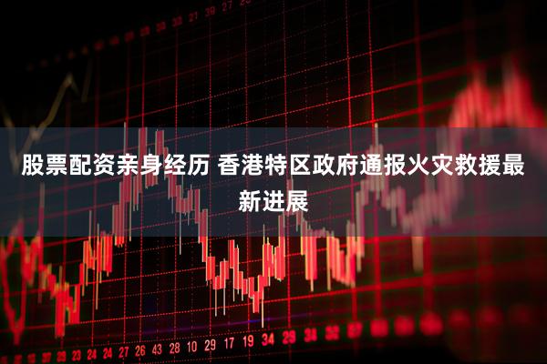 股票配资亲身经历 香港特区政府通报火灾救援最新进展