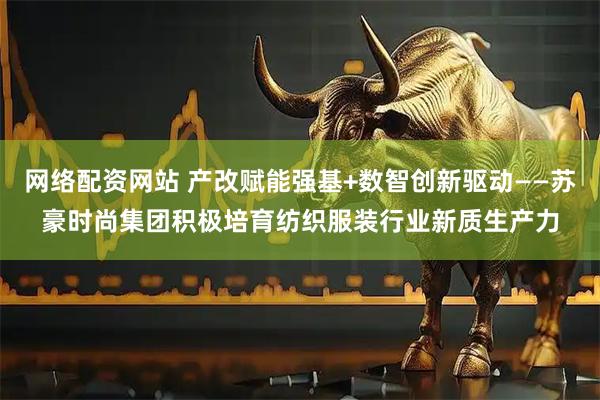 网络配资网站 产改赋能强基+数智创新驱动——苏豪时尚集团积极培育纺织服装行业新质生产力