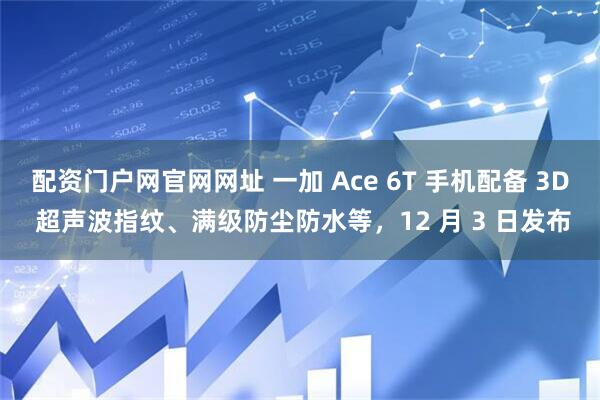 配资门户网官网网址 一加 Ace 6T 手机配备 3D 超声波指纹、满级防尘防水等，12 月 3 日发布