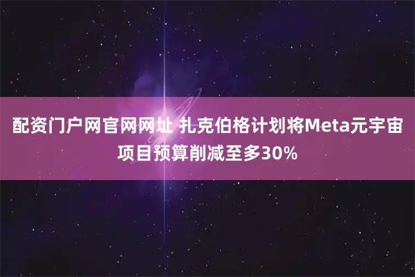 配资门户网官网网址 扎克伯格计划将Meta元宇宙项目预算削减至多30%