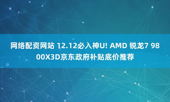 网络配资网站 12.12必入神U! AMD 锐龙7 9800X3D京东政府补贴底价推荐