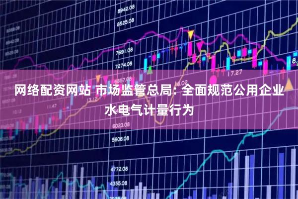 网络配资网站 市场监管总局: 全面规范公用企业水电气计量行为