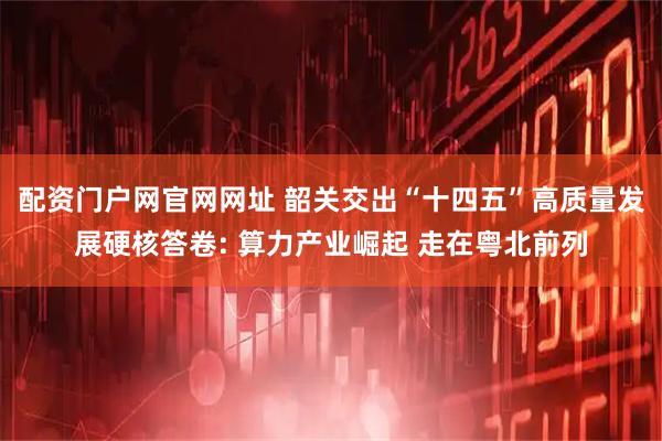 配资门户网官网网址 韶关交出“十四五”高质量发展硬核答卷: 算力产业崛起 走在粤北前列