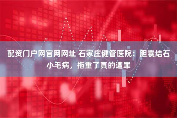 配资门户网官网网址 石家庄健管医院：胆囊结石小毛病，拖重了真的遭罪