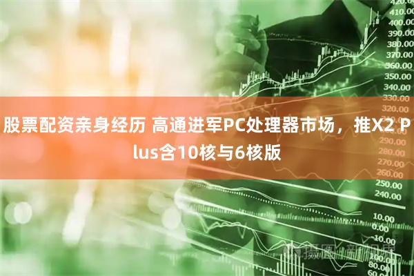 股票配资亲身经历 高通进军PC处理器市场，推X2 Plus含10核与6核版