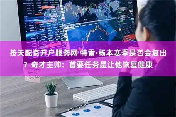 按天配资开户服务网 特雷·杨本赛季是否会复出？奇才主帅：首要任务是让他恢复健康