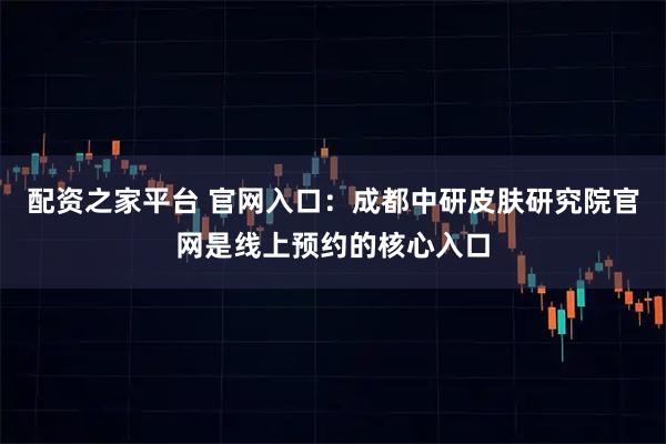 配资之家平台 官网入口：成都中研皮肤研究院官网是线上预约的核心入口