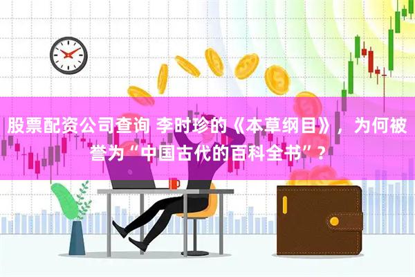 股票配资公司查询 李时珍的《本草纲目》，为何被誉为“中国古代的百科全书”？