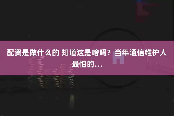 配资是做什么的 知道这是啥吗？当年通信维护人最怕的…