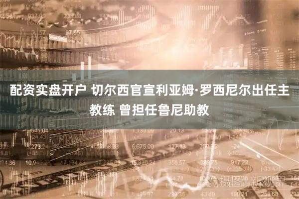 配资实盘开户 切尔西官宣利亚姆·罗西尼尔出任主教练 曾担任鲁尼助教