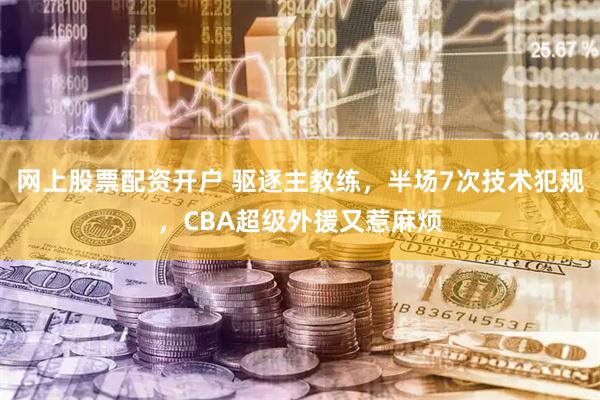 网上股票配资开户 驱逐主教练，半场7次技术犯规，CBA超级外援又惹麻烦