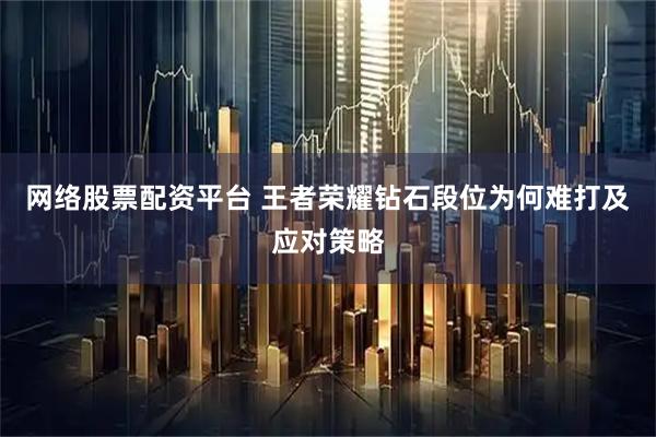 网络股票配资平台 王者荣耀钻石段位为何难打及应对策略