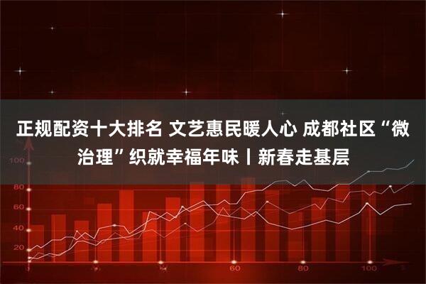 正规配资十大排名 文艺惠民暖人心 成都社区“微治理”织就幸福年味丨新春走基层