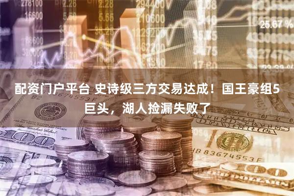 配资门户平台 史诗级三方交易达成！国王豪组5巨头，湖人捡漏失败了